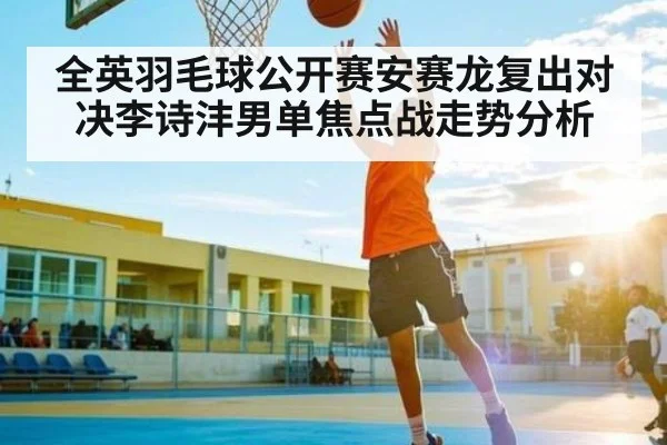 全英羽毛球公开赛安赛龙复出对决李诗沣男单焦点战走势分析