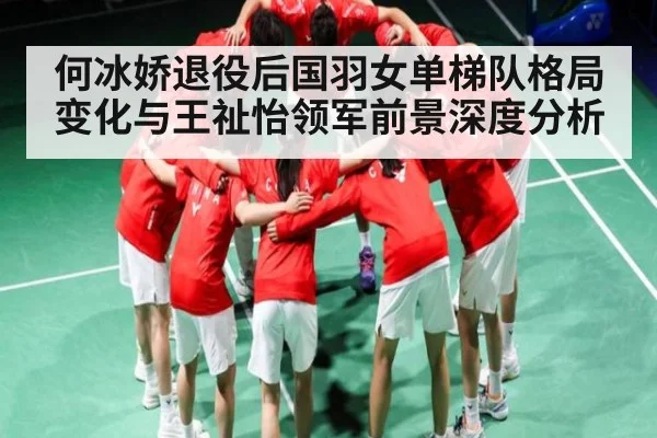 何冰娇退役后国羽女单梯队格局变化与王祉怡领军前景深度分析